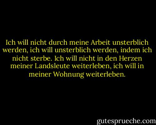 Ich will nicht durch meine Arbeit unsterblich werden, ich will unsterblich werden, indem ich nicht sterbe. Ich will nicht in den Herzen meiner Landsleute weiterleben, ich will in meiner Wohnung weiterleben. - Woody Allen<