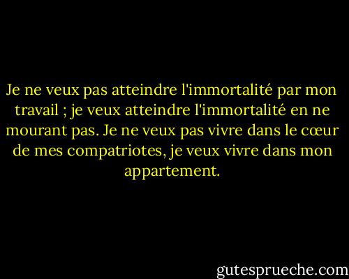 Je ne veux pas atteindre l'immortalité par mon travail ; je veux atteindre l'immortalité en ne mourant pas. Je ne veux pas vivre dans le cœur de mes compatriotes, je veux vivre dans mon appartement. - Woody Allen