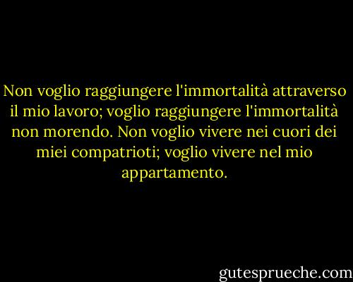 Non voglio raggiungere l'immortalità attraverso il mio lavoro; voglio raggiungere l'immortalità non morendo. Non voglio vivere nei cuori dei miei compatrioti; voglio vivere nel mio appartamento. - Woody Allen
