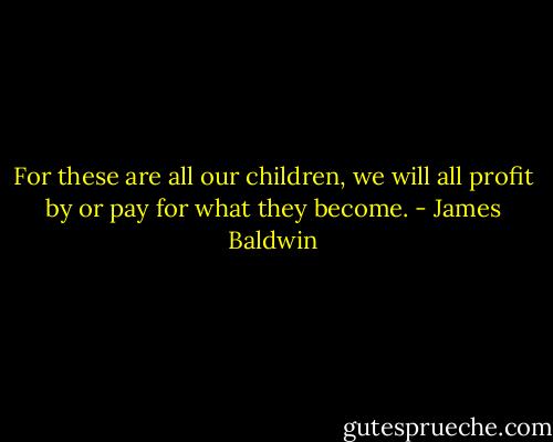 For these are all our children, we will all profit by or pay for what they become. - James Baldwin