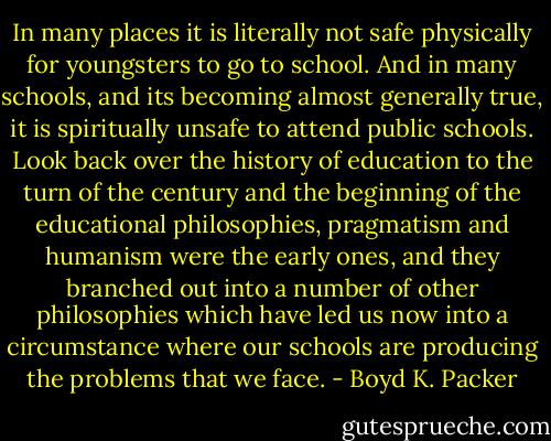 In many places it is literally not safe physically for youngsters to go to school. And in many schools, and its becoming almost generally true, it is spiritually unsafe to attend public schools. Look back over the history of education to the turn of the century and the beginning of the educational philosophies, pragmatism and humanism were the early ones, and they branched out into a number of other philosophies which have led us now into a circumstance where our schools are producing the problems that we face. - Boyd K. Packer