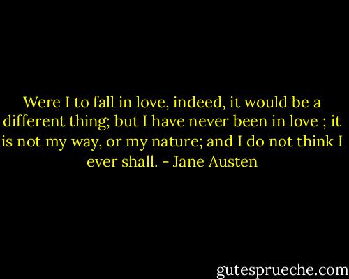 Were I to fall in love, indeed, it would be a different thing; but I have never been in love ; it is not my way, or my nature; and I do not think I ever shall. - Jane Austen