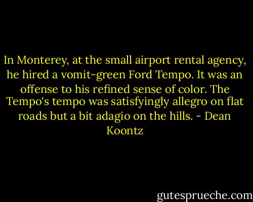 In Monterey, at the small airport rental agency, he hired a vomit-green Ford Tempo. It was an offense to his refined sense of color. The Tempo's tempo was satisfyingly allegro on flat roads but a bit adagio on the hills. - Dean Koontz