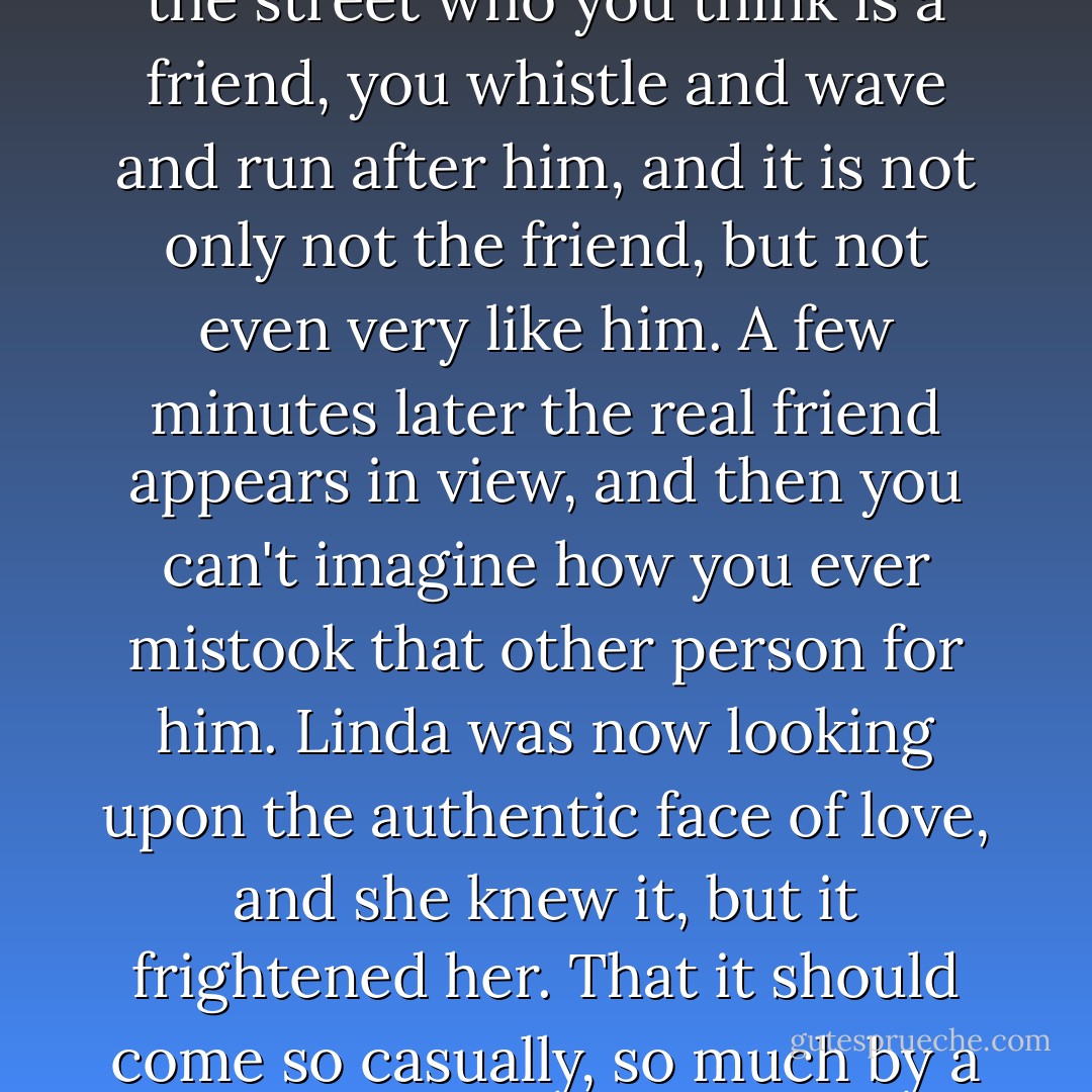 Twice in her life she had mistaken something else for it; it was like seeing somebody in the street who you think is a friend, you whistle and wave and run after him, and it is not only not the friend, but not even very like him. A few minutes later the real friend appears in view, and then you can't imagine how you ever mistook that other person for him. Linda was now looking upon the authentic face of love, and she knew it, but it frightened her. That it should come so casually, so much by a series of accidents, was frightening. - Nancy Mitford
