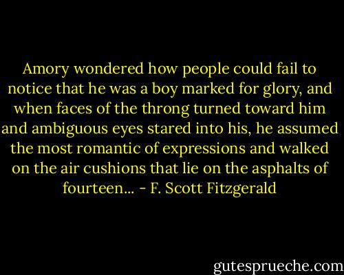 Amory wondered how people could fail to notice that he was a boy marked for glory, and when faces of the throng turned toward him and ambiguous eyes stared into his, he assumed the most romantic of expressions and walked on the air cushions that lie on the asphalts of fourteen... - F. Scott Fitzgerald