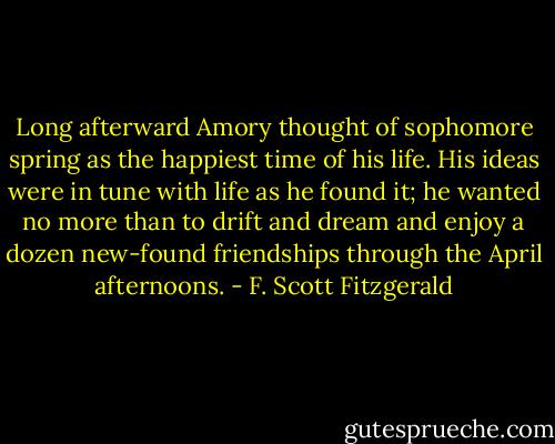 Long afterward Amory thought of sophomore spring as the happiest time of his life. His ideas were in tune with life as he found it; he wanted no more than to drift and dream and enjoy a dozen new-found friendships through the April afternoons. - F. Scott Fitzgerald