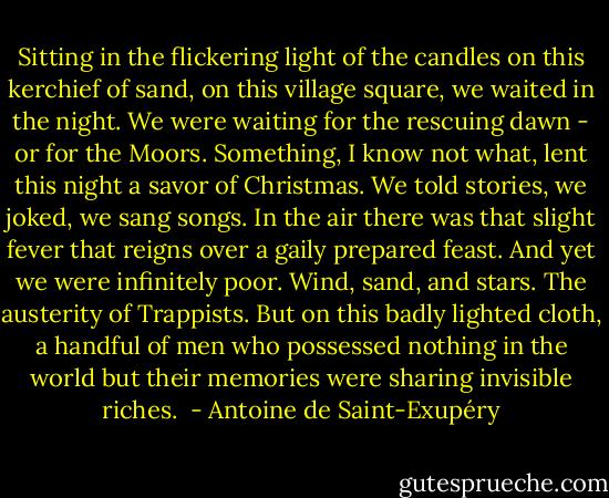 Sitting in the flickering light of the candles on this kerchief of sand, on this village square, we waited in the night. We were waiting for the rescuing dawn - or for the Moors. Something, I know not what, lent this night a savor of Christmas. We told stories, we joked, we sang songs. In the air there was that slight fever that reigns over a gaily prepared feast. And yet we were infinitely poor. Wind, sand, and stars. The austerity of Trappists. But on this badly lighted cloth, a handful of men who possessed nothing in the world but their memories were sharing invisible riches.  - Antoine de Saint-Exupéry