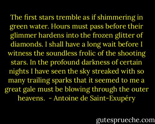 The first stars tremble as if shimmering in green water. Hours must pass before their glimmer hardens into the frozen glitter of diamonds. I shall have a long wait before I witness the soundless frolic of the shooting stars. In the profound darkness of certain nights I have seen the sky streaked with so many trailing sparks that it seemed to me a great gale must be blowing through the outer heavens.  - Antoine de Saint-Exupéry