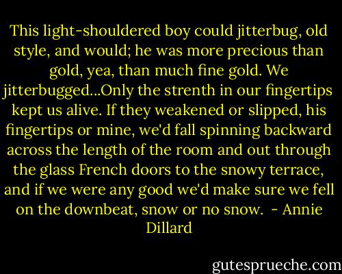 This light-shouldered boy could jitterbug, old style, and would; he was more precious than gold, yea, than much fine gold. We jitterbugged...Only the strenth in our fingertips kept us alive. If they weakened or slipped, his fingertips or mine, we'd fall spinning backward across the length of the room and out through the glass French doors to the snowy terrace, and if we were any good we'd make sure we fell on the downbeat, snow or no snow.  - Annie Dillard