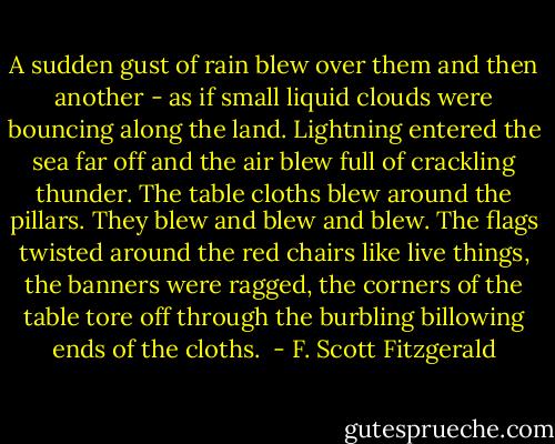A sudden gust of rain blew over them and then another - as if small liquid clouds were bouncing along the land. Lightning entered the sea far off and the air blew full of crackling thunder. The table cloths blew around the pillars. They blew and blew and blew. The flags twisted around the red chairs like live things, the banners were ragged, the corners of the table tore off through the burbling billowing ends of the cloths.  - F. Scott Fitzgerald