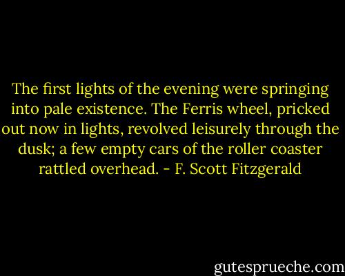 The first lights of the evening were springing into pale existence. The Ferris wheel, pricked out now in lights, revolved leisurely through the dusk; a few empty cars of the roller coaster rattled overhead. - F. Scott Fitzgerald