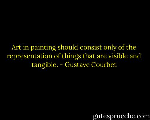 Art in painting should consist only of the representation of things that are visible and tangible. - Gustave Courbet