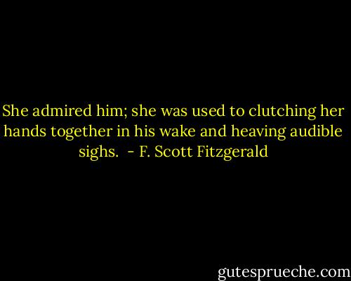 She admired him; she was used to clutching her hands together in his wake and heaving audible sighs.  - F. Scott Fitzgerald