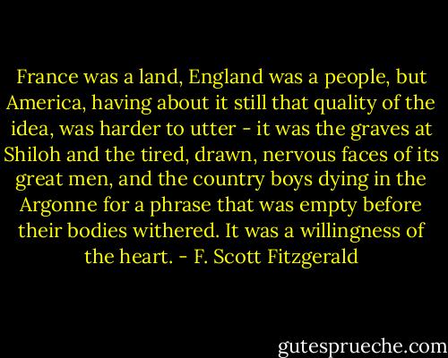 France was a land, England was a people, but America, having about it still that quality of the idea, was harder to utter - it was the graves at Shiloh and the tired, drawn, nervous faces of its great men, and the country boys dying in the Argonne for a phrase that was empty before their bodies withered. It was a willingness of the heart. - F. Scott Fitzgerald