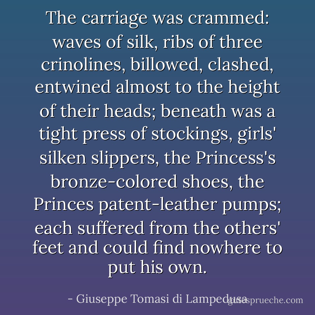 The carriage was crammed: waves of silk, ribs of three crinolines, billowed, clashed, entwined almost to the height of their heads; beneath was a tight press of stockings, girls' silken slippers, the Princess's bronze-colored shoes, the Princes patent-leather pumps; each suffered from the others' feet and could find nowhere to put his own. - Giuseppe Tomasi di Lampedusa