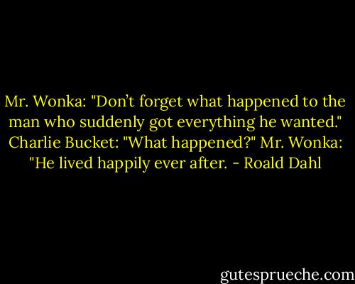 Mr. Wonka: "Don’t forget what happened to the man who suddenly got everything he wanted."<br />Charlie Bucket: "What happened?"<br />Mr. Wonka: "He lived happily ever after. - Roald Dahl