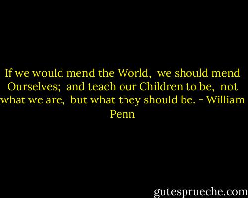 If we would mend the World, <br />we should mend Ourselves; <br />and teach our Children to be, <br />not what we are, <br />but what they should be. - William Penn