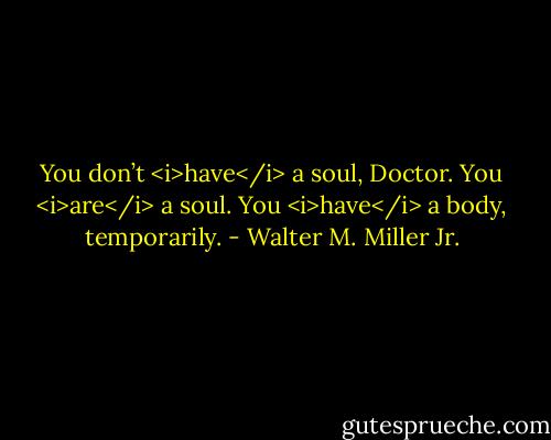 You don’t <i>have</i> a soul, Doctor. You <i>are</i> a soul. You <i>have</i> a body, temporarily. - Walter M. Miller Jr.