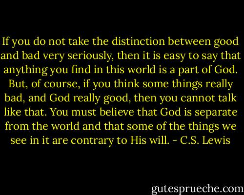 If you do not take the distinction between good and bad very seriously, then it is easy to say that anything you find in this world is a part of God. But, of course, if you think some things really bad, and God really good, then you cannot talk like that. You must believe that God is separate from the world and that some of the things we see in it are contrary to His will. - C.S. Lewis