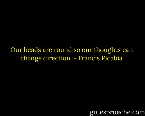 Our heads are round so our thoughts can change direction. - Francis Picabia