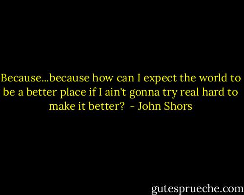 Because...because how can I expect the world to be a better place if I ain't gonna try real hard to make it better?<br /> - John Shors