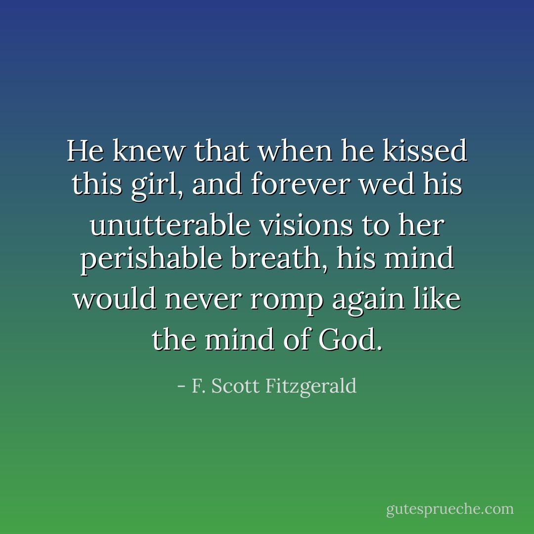 He knew that when he kissed this girl, and forever wed his unutterable visions to her perishable breath, his mind would never romp again like the mind of God. - F. Scott Fitzgerald
