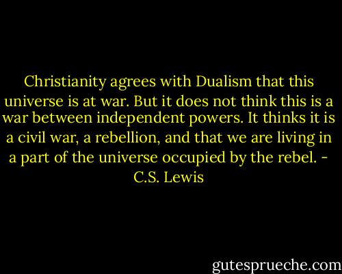 Christianity agrees with Dualism that this universe is at war. But it does not think this is a war between independent powers. It thinks it is a civil war, a rebellion, and that we are living in a part of the universe occupied by the rebel. - C.S. Lewis