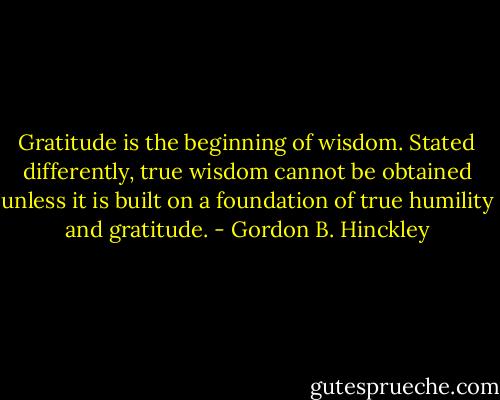 Gratitude is the beginning of wisdom. Stated differently, true wisdom cannot be obtained unless it is built on a foundation of true humility and gratitude. - Gordon B. Hinckley