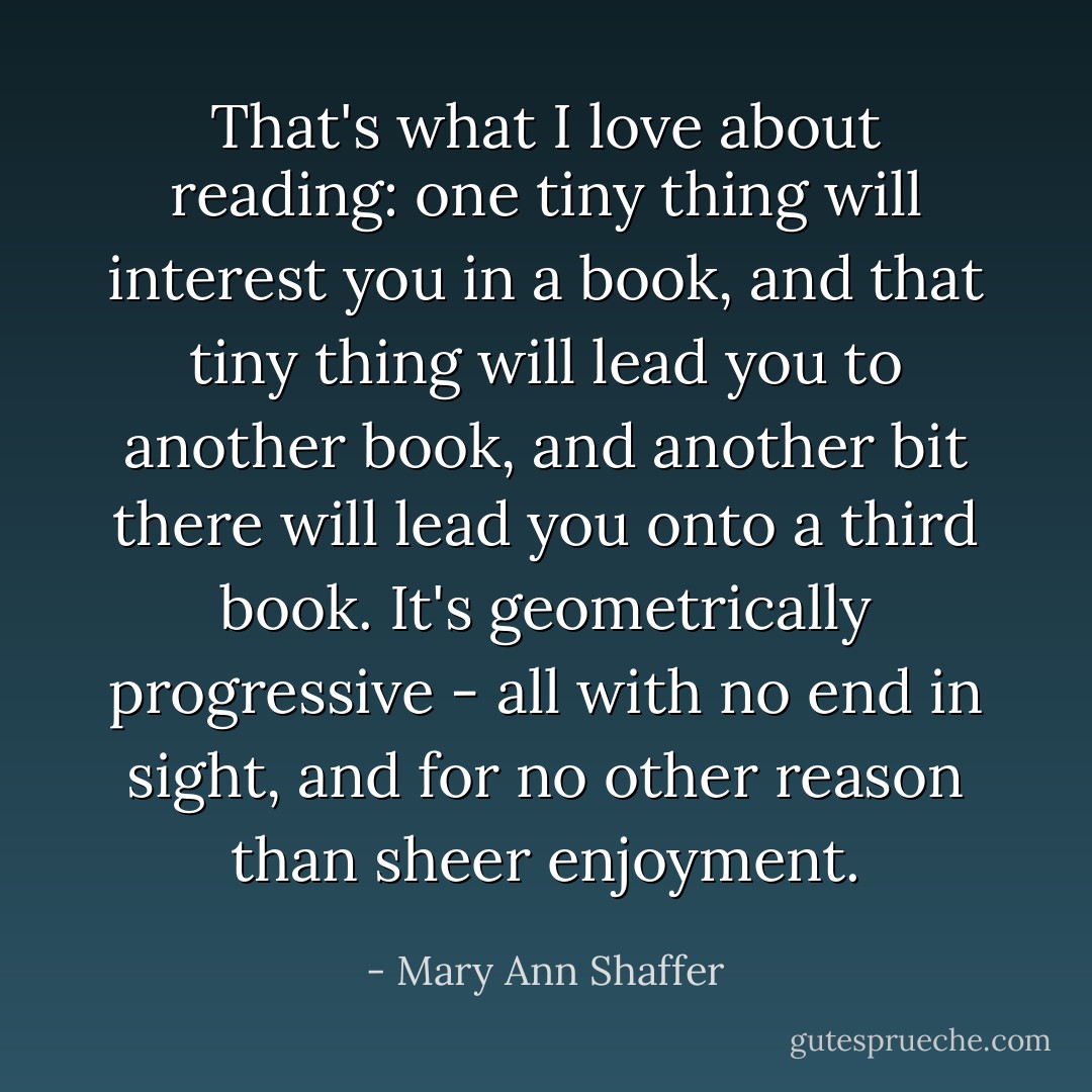 That's what I love about reading: one tiny thing will interest you in a book, and that tiny thing will lead you to another book, and another bit there will lead you onto a third book. It's geometrically progressive - all with no end in sight, and for no other reason than sheer enjoyment. - Mary Ann Shaffer