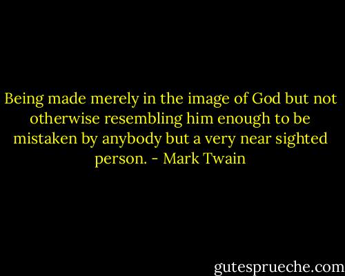 Being made merely in the image of God but not otherwise resembling him enough to be mistaken by anybody but a very near sighted person. - Mark Twain