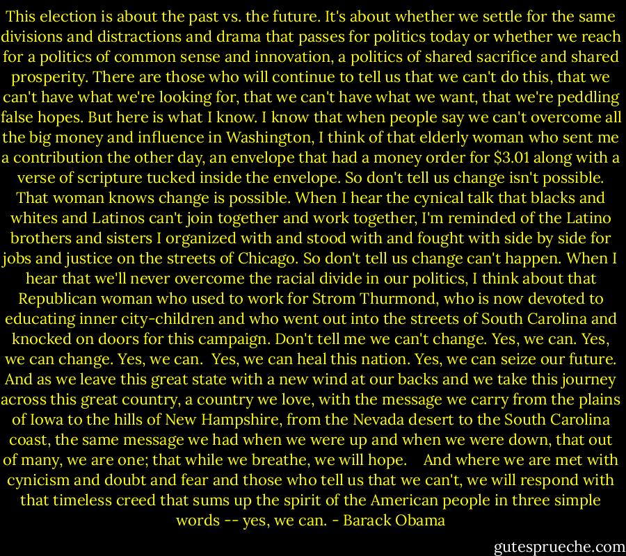 This election is about the past vs. the future. It's about whether we settle for the same divisions and distractions and drama that passes for politics today or whether we reach for a politics of common sense and innovation, a politics of shared sacrifice and shared prosperity. There are those who will continue to tell us that we can't do this, that we can't have what we're looking for, that we can't have what we want, that we're peddling false hopes. But here is what I know. I know that when people say we can't overcome all the big money and influence in Washington, I think of that elderly woman who sent me a contribution the other day, an envelope that had a money order for $3.01 along with a verse of scripture tucked inside the envelope. So don't tell us change isn't possible. That woman knows change is possible. When I hear the cynical talk that blacks and whites and Latinos can't join together and work together, I'm reminded of the Latino brothers and sisters I organized with and stood with and fought with side by side for jobs and justice on the streets of Chicago. So don't tell us change can't happen. When I hear that we'll never overcome the racial divide in our politics, I think about that Republican woman who used to work for Strom Thurmond, who is now devoted to educating inner city-children and who went out into the streets of South Carolina and knocked on doors for this campaign. Don't tell me we can't change. Yes, we can. Yes, we can change. Yes, we can.<br /><br />Yes, we can heal this nation. Yes, we can seize our future. And as we leave this great state with a new wind at our backs and we take this journey across this great country, a country we love, with the message we carry from the plains of Iowa to the hills of New Hampshire, from the Nevada desert to the South Carolina coast, the same message we had when we were up and when we were down, that out of many, we are one; that while we breathe, we will hope.<br /><br /><br /><br />And where we are met with cynicism and doubt and fear and those who tell us that we can't, we will respond with that timeless creed that sums up the spirit of the American people in three simple words -- yes, we can. - Barack Obama