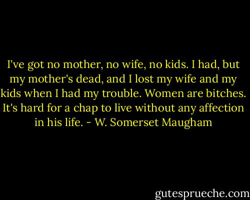 I've got no mother, no wife, no kids. I had, but my mother's dead, and I lost my wife and my kids when I had my trouble. Women are bitches. It's hard for a chap to live without any affection in his life. - W. Somerset Maugham