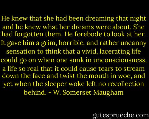 He knew that she had been dreaming that night and he knew what her dreams were about. She had forgotten them. He forebode to look at her. It gave him a grim, horrible, and rather uncanny sensation to think that a vivid, lacerating life could go on when one sunk in unconsciousness, a life so real that it could cause tears to stream down the face and twist the mouth in woe, and yet when the sleeper woke left no recollection behind. - W. Somerset Maugham