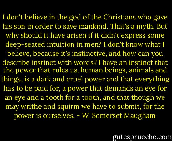 I don't believe in the god of the Christians who gave his son in order to save mankind. That's a myth. But why should it have arisen if it didn't express some deep-seated intuition in men? I don't know what I believe, because it's instinctive, and how can you describe instinct with words? I have an instinct that the power that rules us, human beings, animals and things, is a dark and cruel power and that everything has to be paid for, a power that demands an eye for an eye and a tooth for a tooth, and that though we may writhe and squirm we have to submit, for the power is ourselves. - W. Somerset Maugham