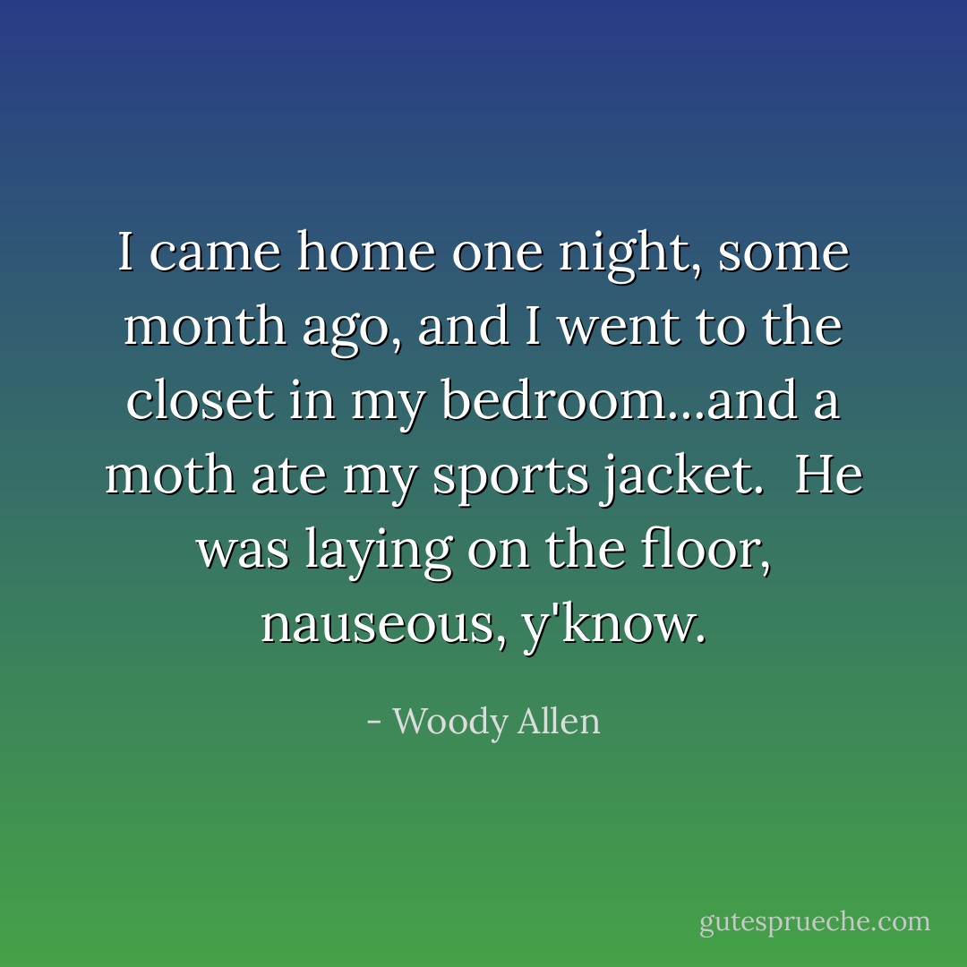 I came home one night, some month ago, and I went to the closet in my bedroom...and a moth ate my sports jacket. <br />He was laying on the floor, nauseous, y'know. - Woody Allen