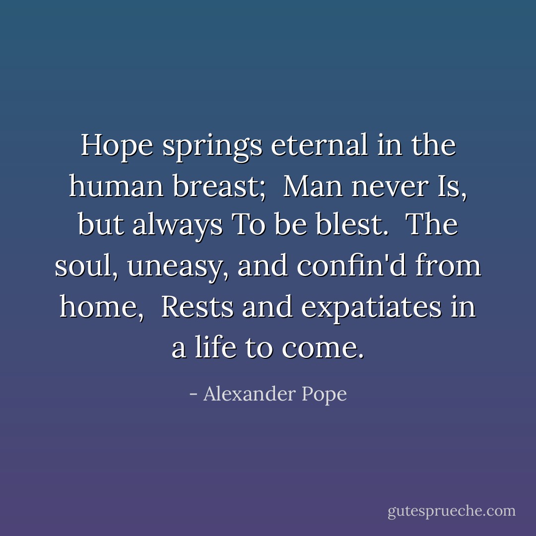 Hope springs eternal in the human breast; <br />Man never Is, but always To be blest. <br />The soul, uneasy, and confin'd from home, <br />Rests and expatiates in a life to come. - Alexander Pope