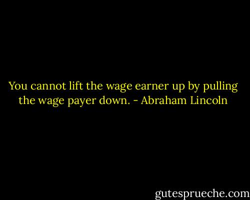 You cannot lift the wage earner up by pulling the wage payer down. - Abraham Lincoln