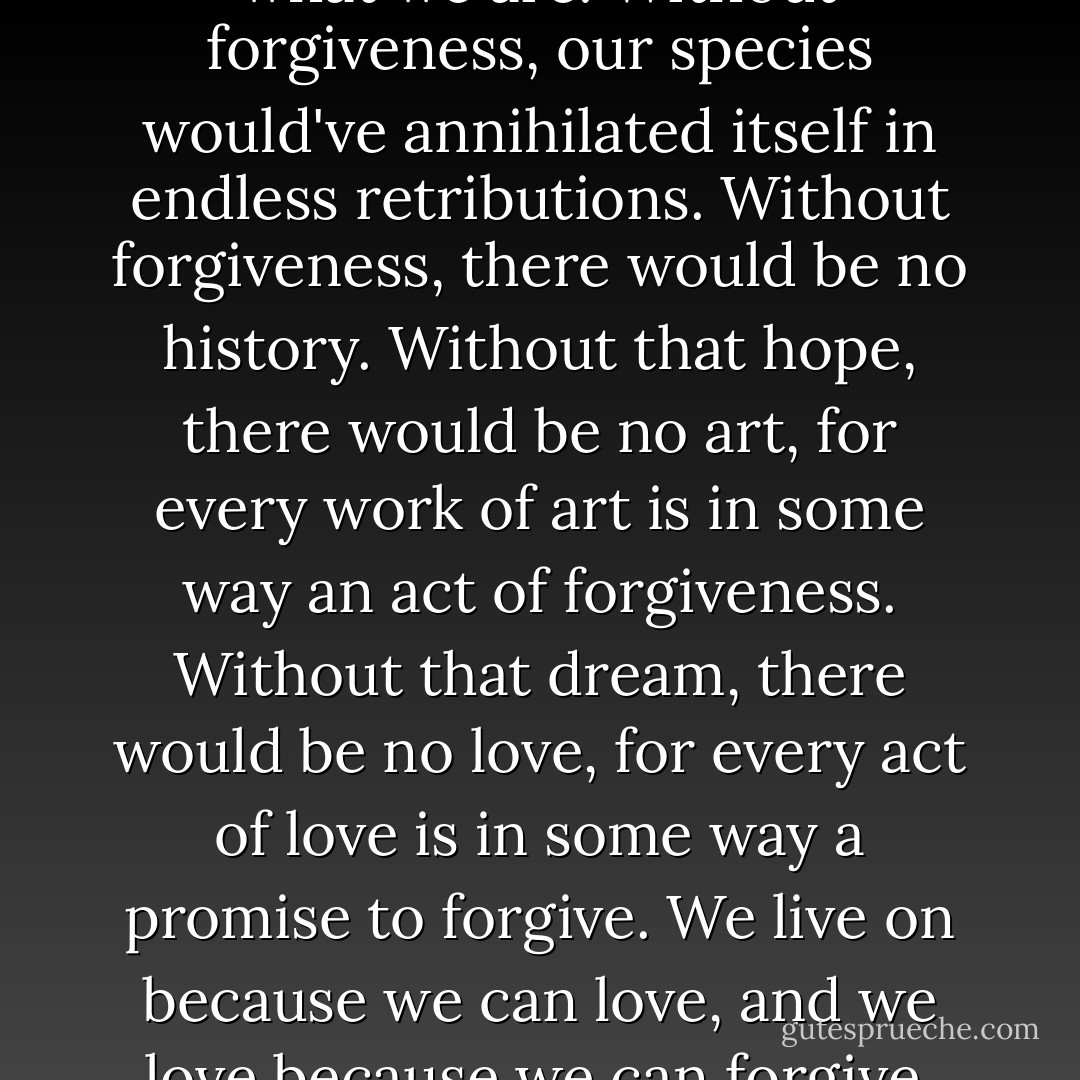 It's forgiveness that makes us what we are. Without forgiveness, our species would've annihilated itself in endless retributions. Without forgiveness, there would be no history. Without that hope, there would be no art, for every work of art is in some way an act of forgiveness. Without that dream, there would be no love, for every act of love is in some way a promise to forgive. We live on because we can love, and we love because we can forgive. - Gregory David Roberts