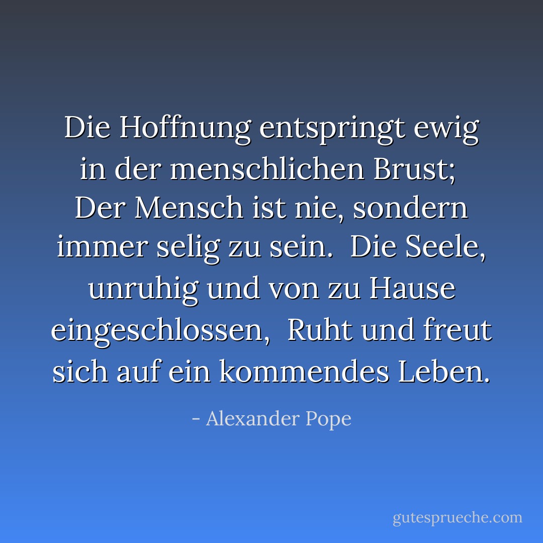 Die Hoffnung entspringt ewig in der menschlichen Brust; <br />Der Mensch ist nie, sondern immer selig zu sein. <br />Die Seele, unruhig und von zu Hause eingeschlossen, <br />Ruht und freut sich auf ein kommendes Leben. - Alexander Pope<