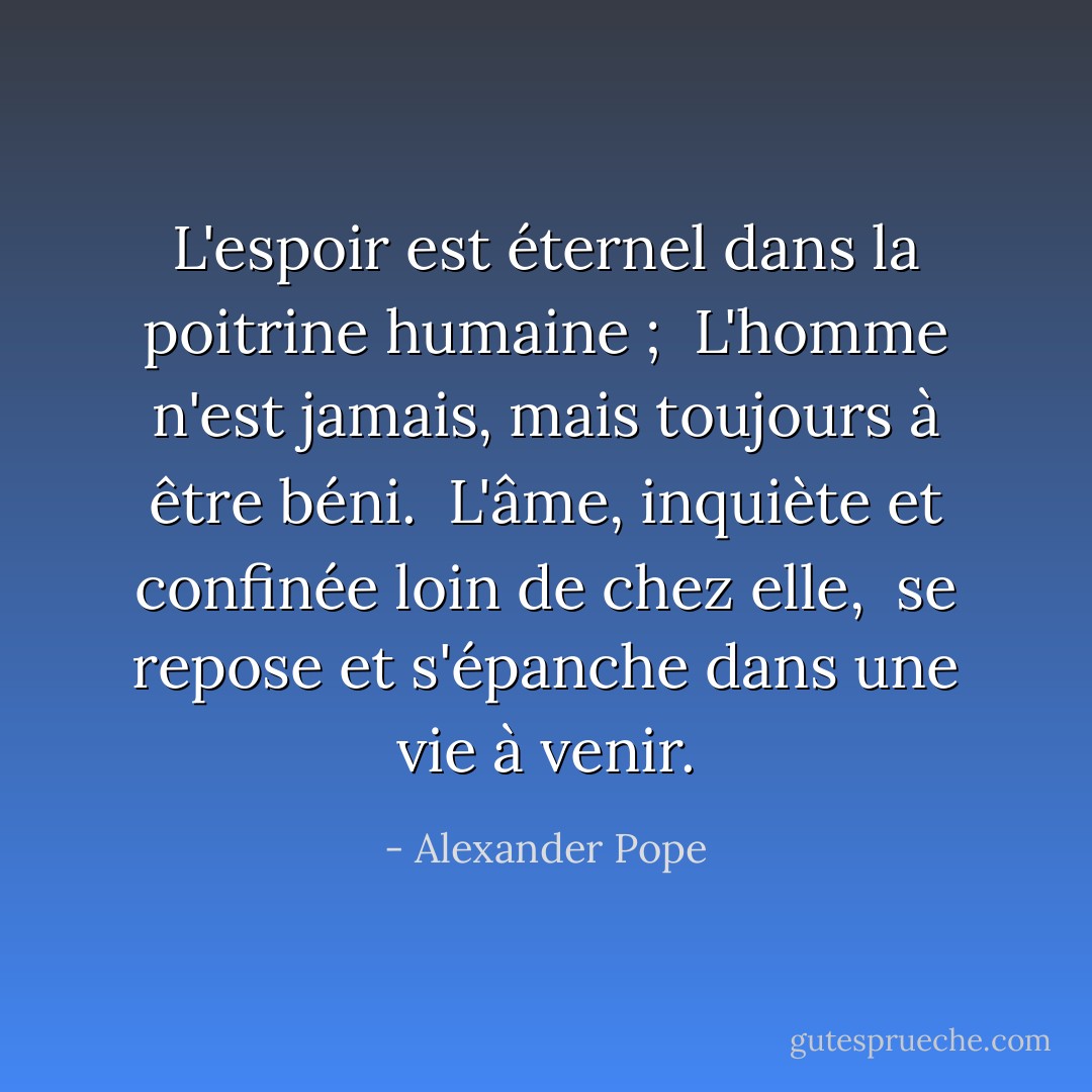 L'espoir est éternel dans la poitrine humaine ; <br />L'homme n'est jamais, mais toujours à être béni. <br />L'âme, inquiète et confinée loin de chez elle, <br />se repose et s'épanche dans une vie à venir. - Alexander Pope