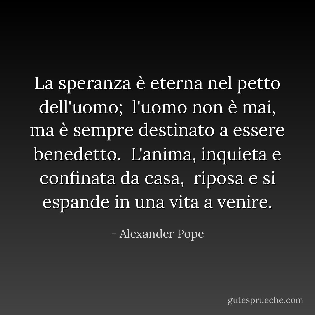 La speranza è eterna nel petto dell'uomo; <br />l'uomo non è mai, ma è sempre destinato a essere benedetto. <br />L'anima, inquieta e confinata da casa, <br />riposa e si espande in una vita a venire. - Alexander Pope