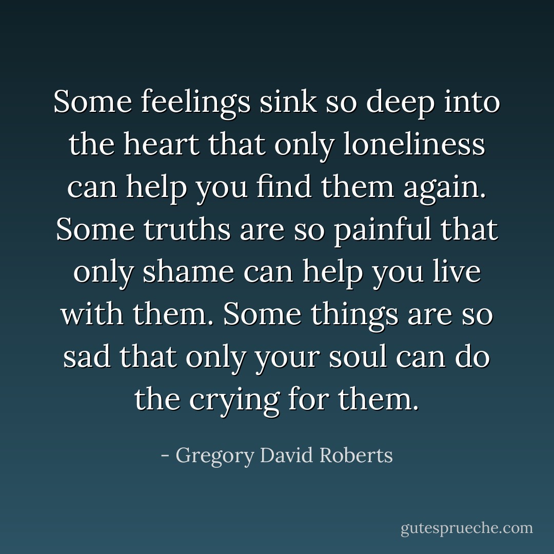 Some feelings sink so deep into the heart that only loneliness can help you find them again. Some truths are so painful that only shame can help you live with them. Some things are so sad that only your soul can do the crying for them. - Gregory David Roberts