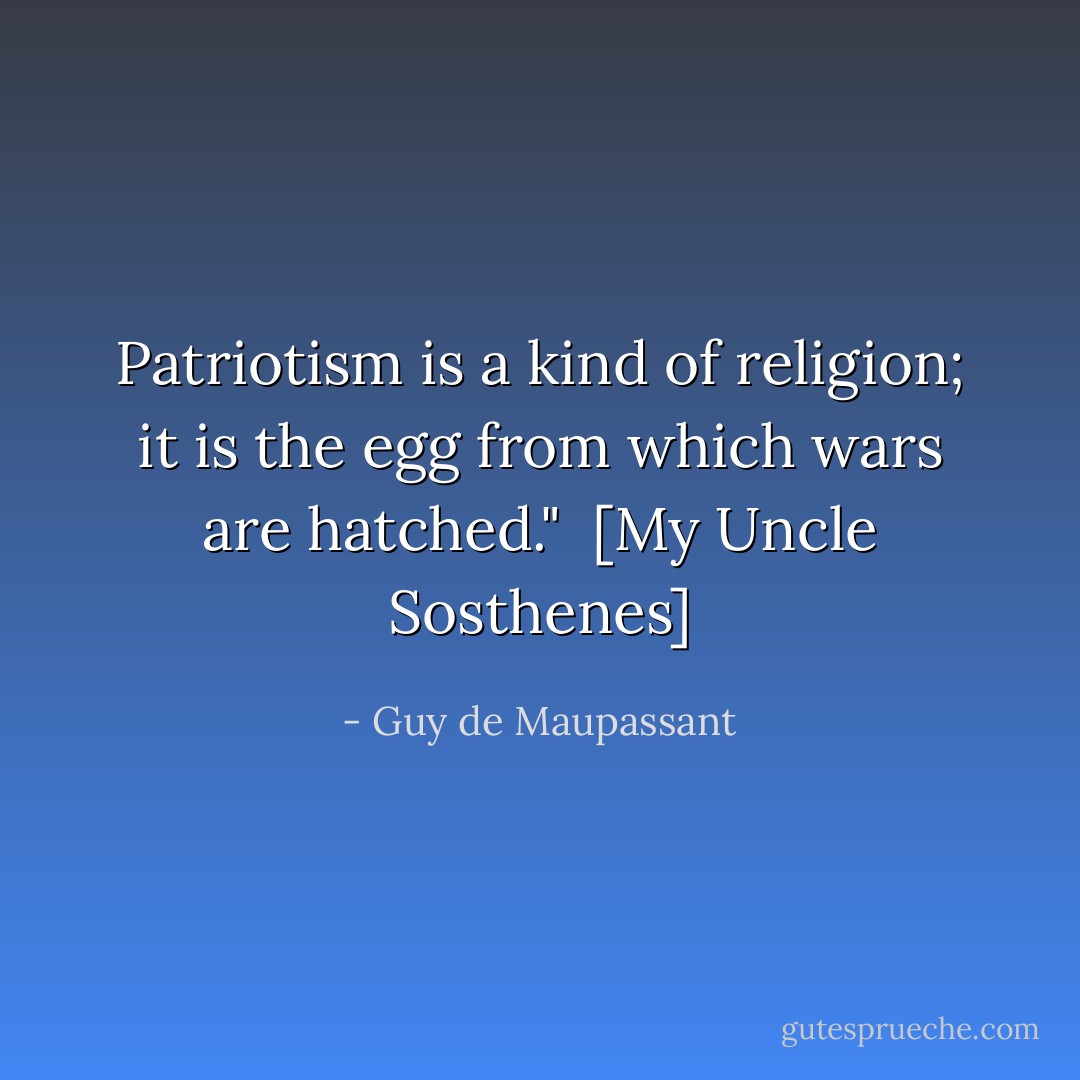 Patriotism is a kind of religion; it is the egg from which wars are hatched."<br /><br />[<i>My Uncle Sosthenes</i>] - Guy de Maupassant