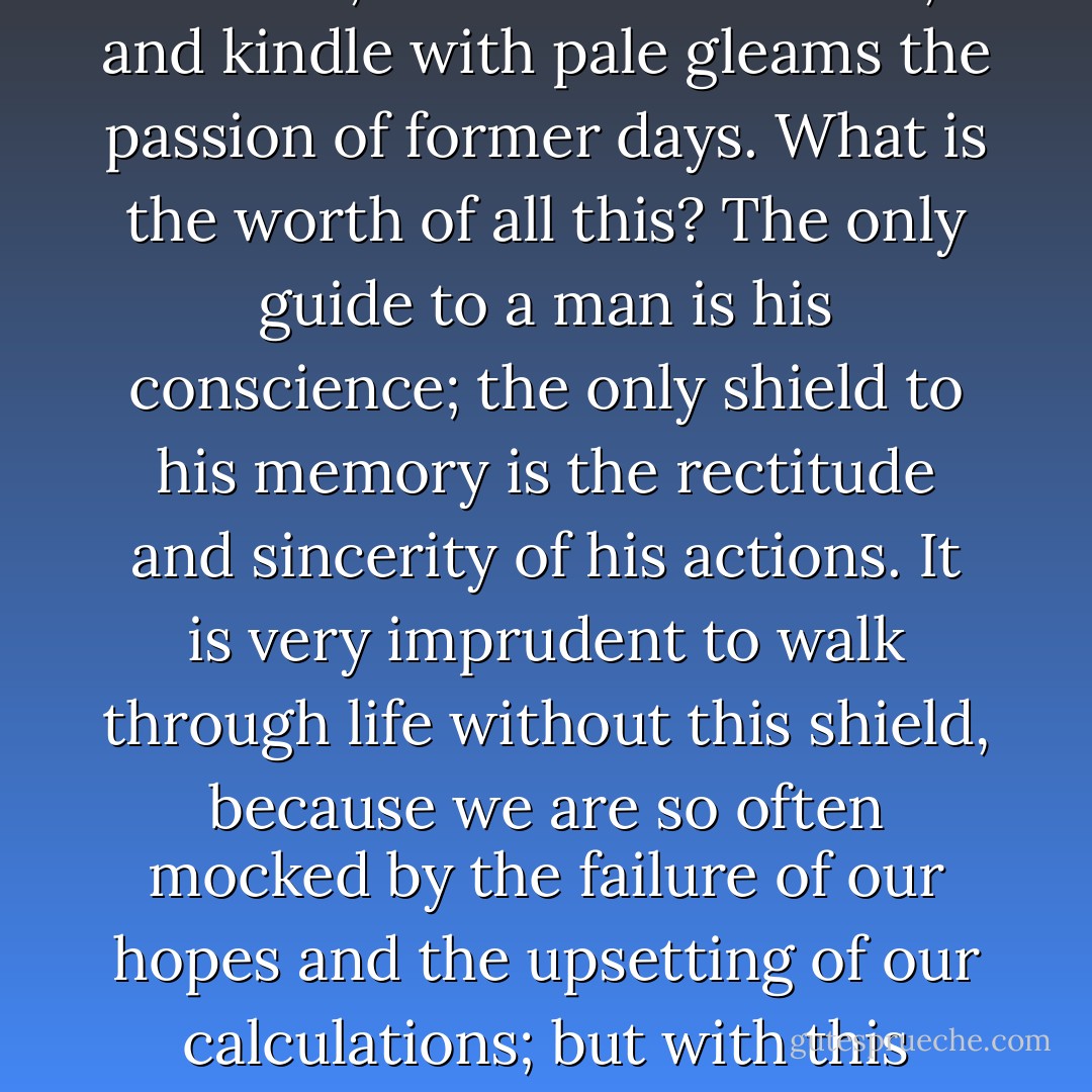 History with its flickering lamp stumbles along the trail of the past, trying to reconstruct its scenes, to revive its echoes, and kindle with pale gleams the passion of former days. What is the worth of all this? The only guide to a man is his conscience; the only shield to his memory is the rectitude and sincerity of his actions. It is very imprudent to walk through life without this shield, because we are so often mocked by the failure of our hopes and the upsetting of our calculations; but with this shield, however the fates may play, we march always in the ranks of honor. - Winston S. Churchill