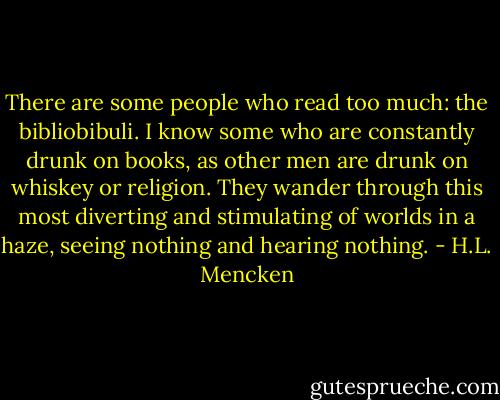 There are some people who read too much: the bibliobibuli. I know some who are constantly drunk on books, as other men are drunk on whiskey or religion. They wander through this most diverting and stimulating of worlds in a haze, seeing nothing and hearing nothing. - H.L. Mencken