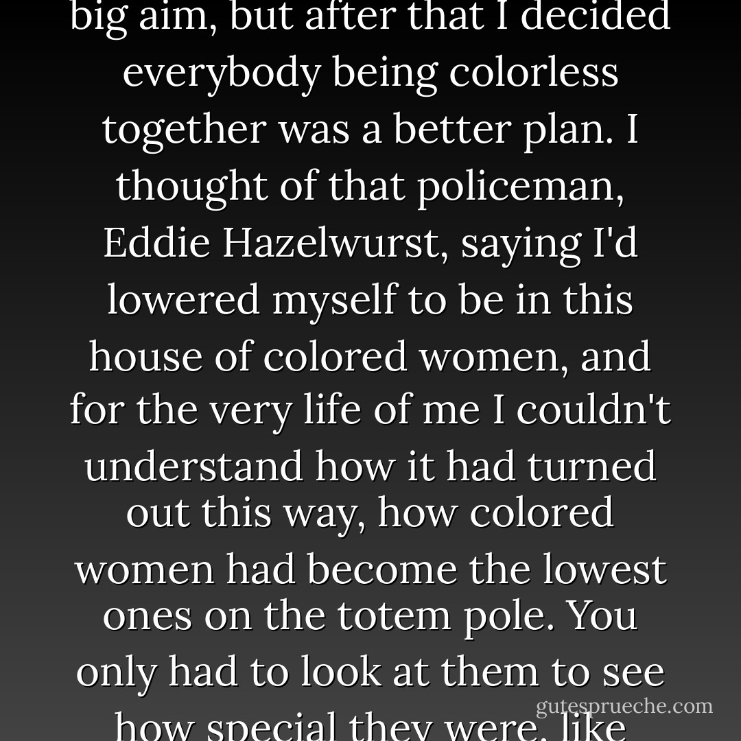 Up until then I'd thought that white people and colored people getting along was the big aim, but after that I decided everybody being colorless together was a better plan. I thought of that policeman, Eddie Hazelwurst, saying I'd lowered myself to be in this house of colored women, and for the very life of me I couldn't understand how it had turned out this way, how colored women had become the lowest ones on the totem pole. You only had to look at them to see how special they were, like hidden royalty among us. Eddie Hazelwurst. What a shitbucket. - Sue Monk Kidd