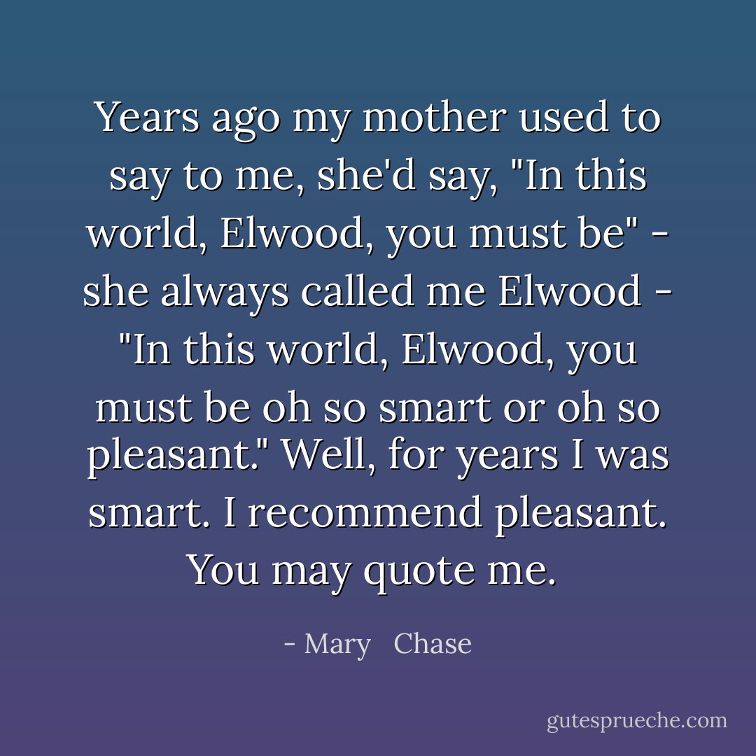 Years ago my mother used to say to me, she'd say, "In this world, Elwood, you must be" - she always called me Elwood - "In this world, Elwood, you must be oh so smart or oh so pleasant." Well, for years I was smart. I recommend pleasant. You may quote me.  - Mary   Chase