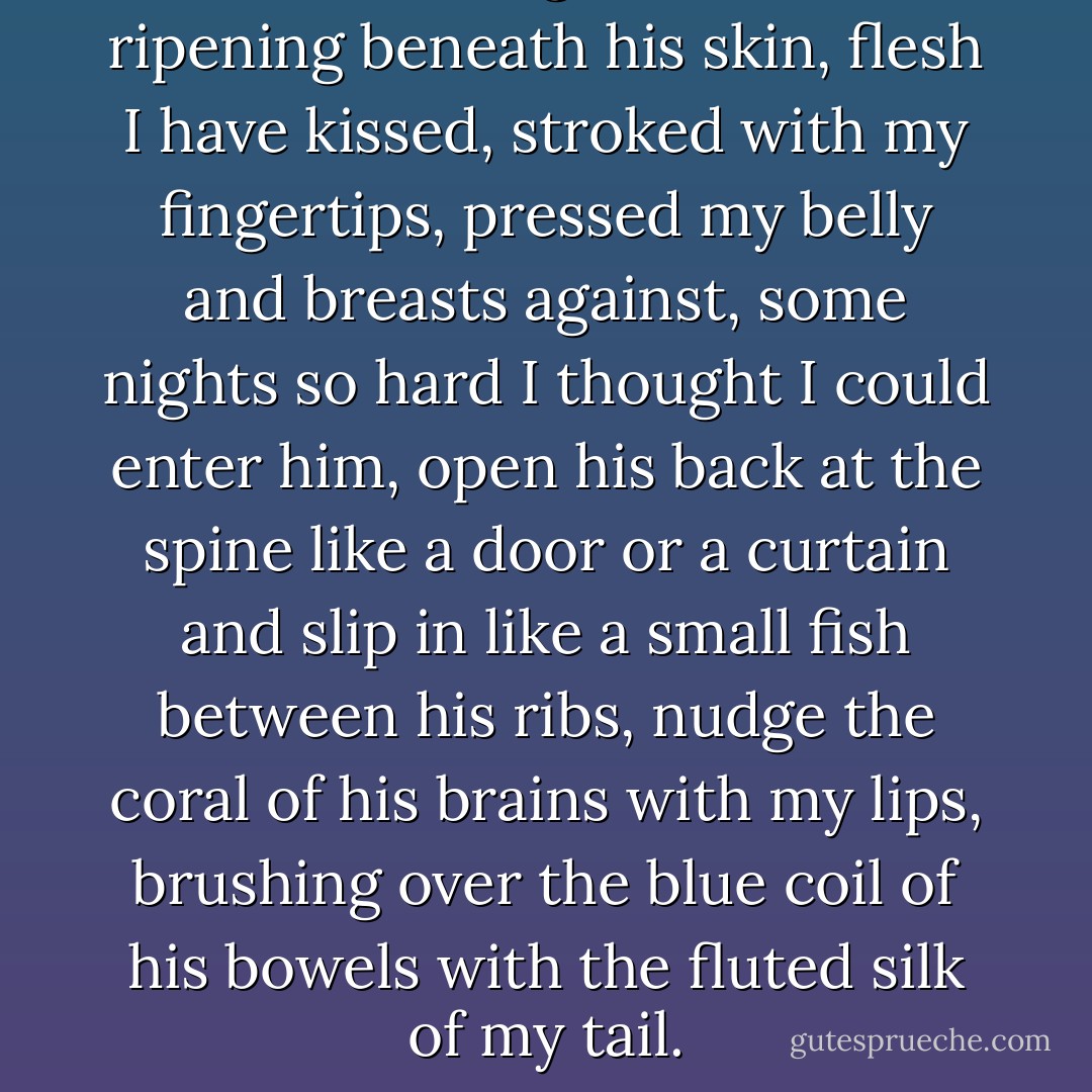 How not to imagine the tumors<br />ripening beneath his skin, flesh<br />I have kissed, stroked with my fingertips,<br />pressed my belly and breasts against, some nights<br />so hard I thought I could enter him, open<br />his back at the spine like a door or a curtain<br />and slip in like a small fish between his ribs,<br />nudge the coral of his brains with my lips,<br />brushing over the blue coil of his bowels<br />with the fluted silk of my tail. - Dorianne Laux