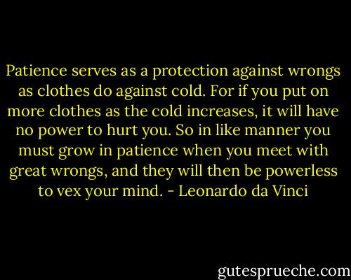 Patience serves as a protection against wrongs as clothes do against cold. For if you put on more clothes as the cold increases, it will have no power to hurt you. So in like manner you must grow in patience when you meet with great wrongs, and they will then be powerless to vex your mind. - Leonardo da Vinci