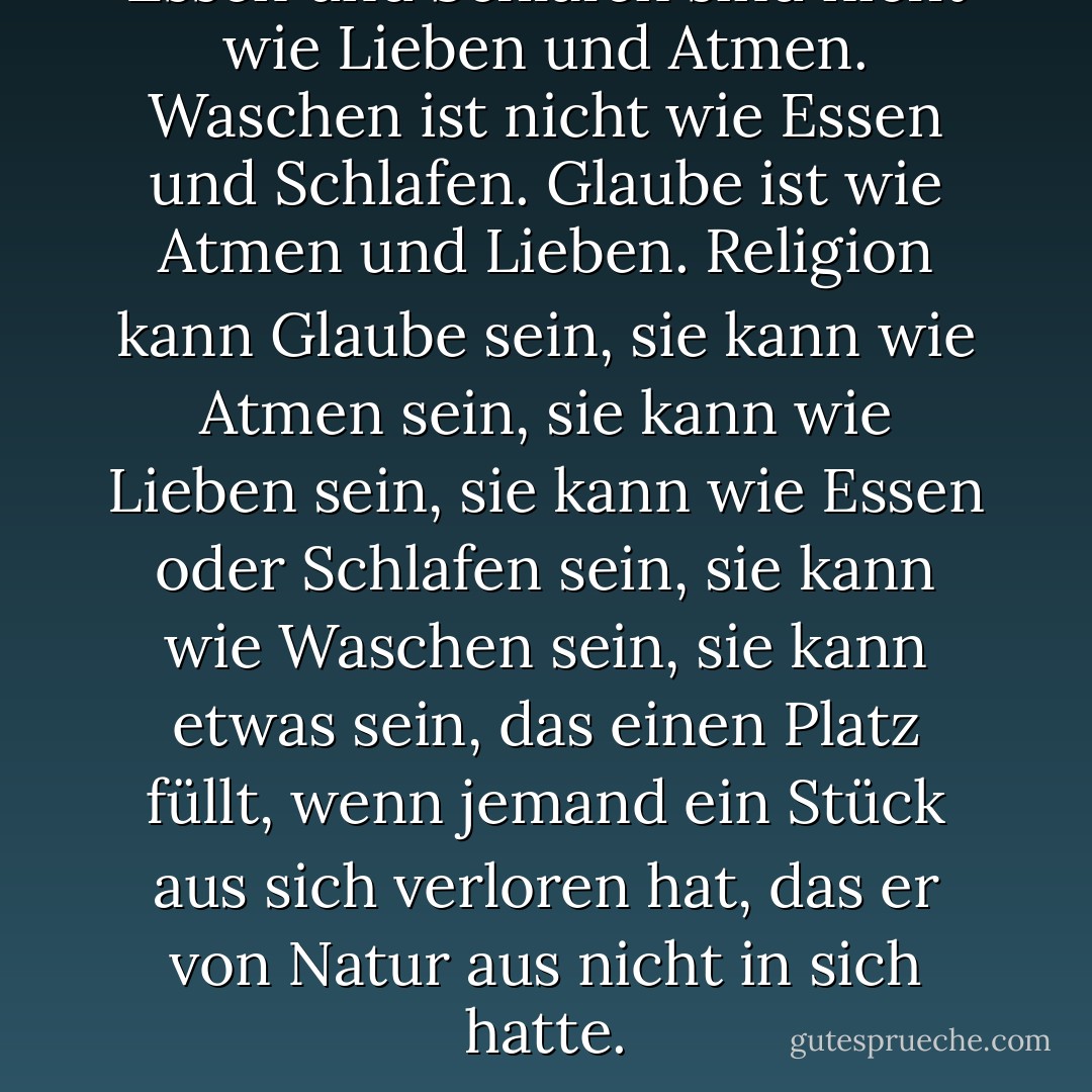 Essen und Schlafen sind nicht wie Lieben und Atmen. Waschen ist nicht wie Essen und Schlafen. Glaube ist wie Atmen und Lieben. Religion kann Glaube sein, sie kann wie Atmen sein, sie kann wie Lieben sein, sie kann wie Essen oder Schlafen sein, sie kann wie Waschen sein, sie kann etwas sein, das einen Platz füllt, wenn jemand ein Stück aus sich verloren hat, das er von Natur aus nicht in sich hatte. - Gertrude Stein<